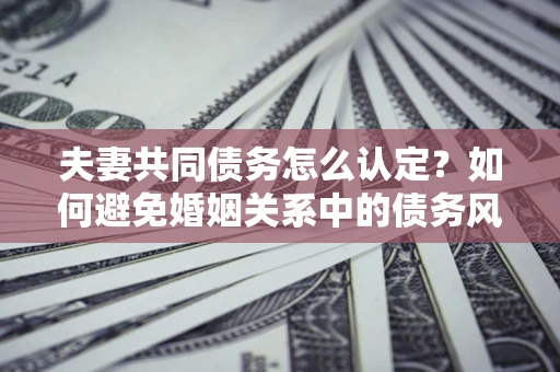 武汉夫妻共同债务怎么认定？如何避免婚姻关系中的债务风险？