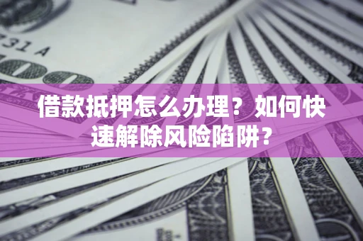 武汉借款抵押怎么办理？如何快速解除风险陷阱？