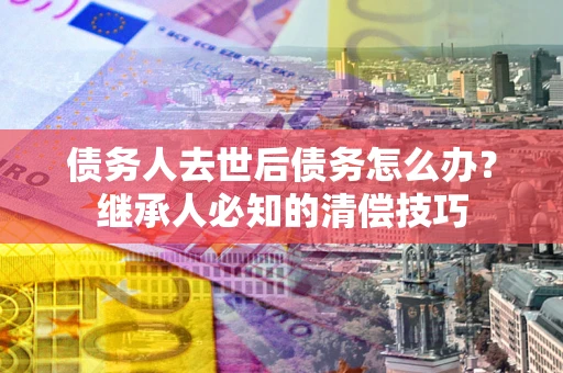 武汉债务人去世后债务怎么办？继承人必知的清偿技巧
